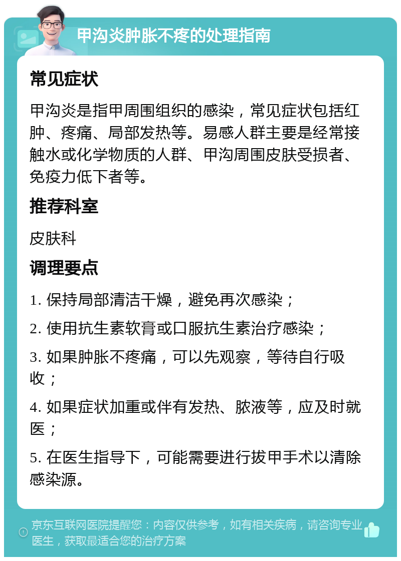 甲沟炎肿胀不疼的处理指南 常见症状 甲沟炎是指甲周围组织的感染，常见症状包括红肿、疼痛、局部发热等。易感人群主要是经常接触水或化学物质的人群、甲沟周围皮肤受损者、免疫力低下者等。 推荐科室 皮肤科 调理要点 1. 保持局部清洁干燥，避免再次感染； 2. 使用抗生素软膏或口服抗生素治疗感染； 3. 如果肿胀不疼痛，可以先观察，等待自行吸收； 4. 如果症状加重或伴有发热、脓液等，应及时就医； 5. 在医生指导下，可能需要进行拔甲手术以清除感染源。