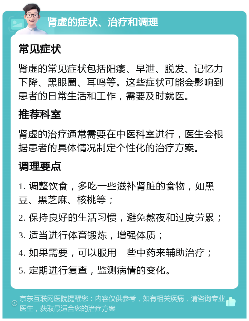 肾虚的症状、治疗和调理 常见症状 肾虚的常见症状包括阳痿、早泄、脱发、记忆力下降、黑眼圈、耳鸣等。这些症状可能会影响到患者的日常生活和工作，需要及时就医。 推荐科室 肾虚的治疗通常需要在中医科室进行，医生会根据患者的具体情况制定个性化的治疗方案。 调理要点 1. 调整饮食，多吃一些滋补肾脏的食物，如黑豆、黑芝麻、核桃等； 2. 保持良好的生活习惯，避免熬夜和过度劳累； 3. 适当进行体育锻炼，增强体质； 4. 如果需要，可以服用一些中药来辅助治疗； 5. 定期进行复查，监测病情的变化。