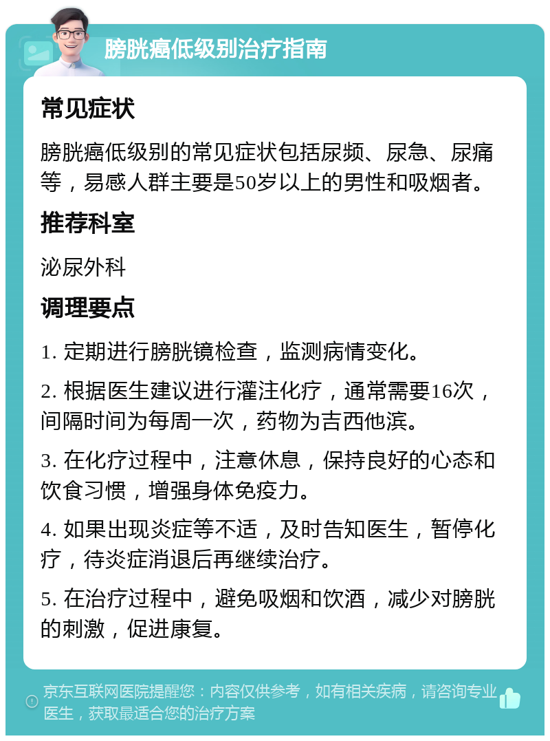 膀胱癌低级别治疗指南 常见症状 膀胱癌低级别的常见症状包括尿频、尿急、尿痛等，易感人群主要是50岁以上的男性和吸烟者。 推荐科室 泌尿外科 调理要点 1. 定期进行膀胱镜检查，监测病情变化。 2. 根据医生建议进行灌注化疗，通常需要16次，间隔时间为每周一次，药物为吉西他滨。 3. 在化疗过程中，注意休息，保持良好的心态和饮食习惯，增强身体免疫力。 4. 如果出现炎症等不适，及时告知医生，暂停化疗，待炎症消退后再继续治疗。 5. 在治疗过程中，避免吸烟和饮酒，减少对膀胱的刺激，促进康复。