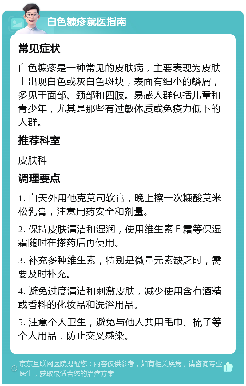 白色糠疹就医指南 常见症状 白色糠疹是一种常见的皮肤病，主要表现为皮肤上出现白色或灰白色斑块，表面有细小的鳞屑，多见于面部、颈部和四肢。易感人群包括儿童和青少年，尤其是那些有过敏体质或免疫力低下的人群。 推荐科室 皮肤科 调理要点 1. 白天外用他克莫司软膏，晚上擦一次糠酸莫米松乳膏，注意用药安全和剂量。 2. 保持皮肤清洁和湿润，使用维生素Ｅ霜等保湿霜随时在搽药后再使用。 3. 补充多种维生素，特别是微量元素缺乏时，需要及时补充。 4. 避免过度清洁和刺激皮肤，减少使用含有酒精或香料的化妆品和洗浴用品。 5. 注意个人卫生，避免与他人共用毛巾、梳子等个人用品，防止交叉感染。