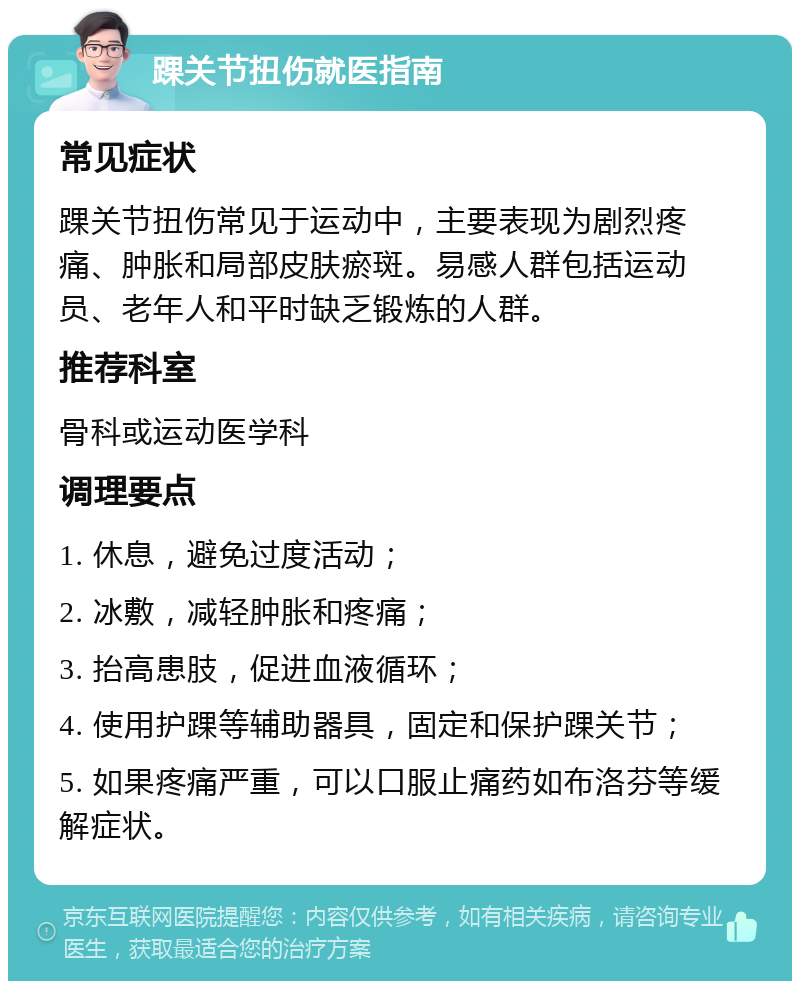 踝关节扭伤就医指南 常见症状 踝关节扭伤常见于运动中，主要表现为剧烈疼痛、肿胀和局部皮肤瘀斑。易感人群包括运动员、老年人和平时缺乏锻炼的人群。 推荐科室 骨科或运动医学科 调理要点 1. 休息，避免过度活动； 2. 冰敷，减轻肿胀和疼痛； 3. 抬高患肢，促进血液循环； 4. 使用护踝等辅助器具，固定和保护踝关节； 5. 如果疼痛严重，可以口服止痛药如布洛芬等缓解症状。