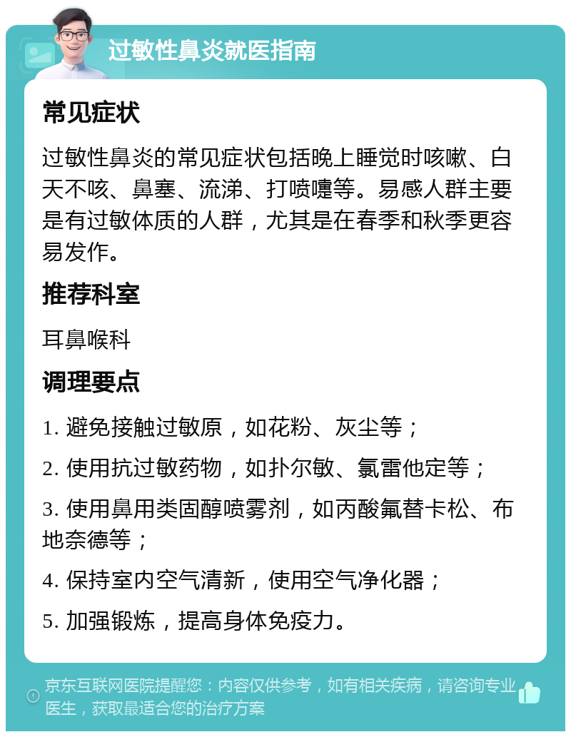 过敏性鼻炎就医指南 常见症状 过敏性鼻炎的常见症状包括晚上睡觉时咳嗽、白天不咳、鼻塞、流涕、打喷嚏等。易感人群主要是有过敏体质的人群，尤其是在春季和秋季更容易发作。 推荐科室 耳鼻喉科 调理要点 1. 避免接触过敏原，如花粉、灰尘等； 2. 使用抗过敏药物，如扑尔敏、氯雷他定等； 3. 使用鼻用类固醇喷雾剂，如丙酸氟替卡松、布地奈德等； 4. 保持室内空气清新，使用空气净化器； 5. 加强锻炼，提高身体免疫力。