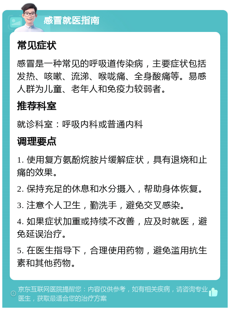 感冒就医指南 常见症状 感冒是一种常见的呼吸道传染病，主要症状包括发热、咳嗽、流涕、喉咙痛、全身酸痛等。易感人群为儿童、老年人和免疫力较弱者。 推荐科室 就诊科室：呼吸内科或普通内科 调理要点 1. 使用复方氨酚烷胺片缓解症状，具有退烧和止痛的效果。 2. 保持充足的休息和水分摄入，帮助身体恢复。 3. 注意个人卫生，勤洗手，避免交叉感染。 4. 如果症状加重或持续不改善，应及时就医，避免延误治疗。 5. 在医生指导下，合理使用药物，避免滥用抗生素和其他药物。