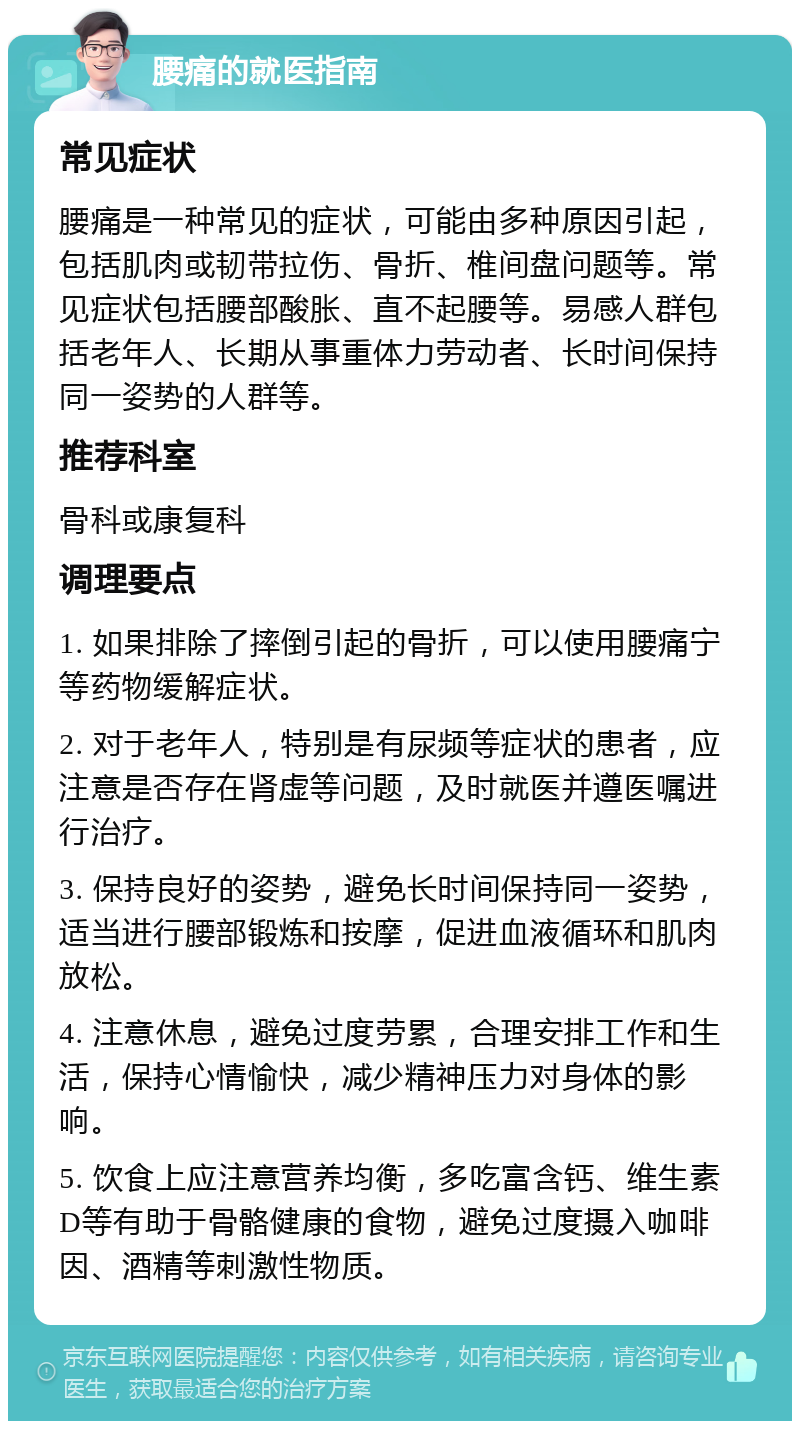 腰痛的就医指南 常见症状 腰痛是一种常见的症状，可能由多种原因引起，包括肌肉或韧带拉伤、骨折、椎间盘问题等。常见症状包括腰部酸胀、直不起腰等。易感人群包括老年人、长期从事重体力劳动者、长时间保持同一姿势的人群等。 推荐科室 骨科或康复科 调理要点 1. 如果排除了摔倒引起的骨折，可以使用腰痛宁等药物缓解症状。 2. 对于老年人，特别是有尿频等症状的患者，应注意是否存在肾虚等问题，及时就医并遵医嘱进行治疗。 3. 保持良好的姿势，避免长时间保持同一姿势，适当进行腰部锻炼和按摩，促进血液循环和肌肉放松。 4. 注意休息，避免过度劳累，合理安排工作和生活，保持心情愉快，减少精神压力对身体的影响。 5. 饮食上应注意营养均衡，多吃富含钙、维生素D等有助于骨骼健康的食物，避免过度摄入咖啡因、酒精等刺激性物质。