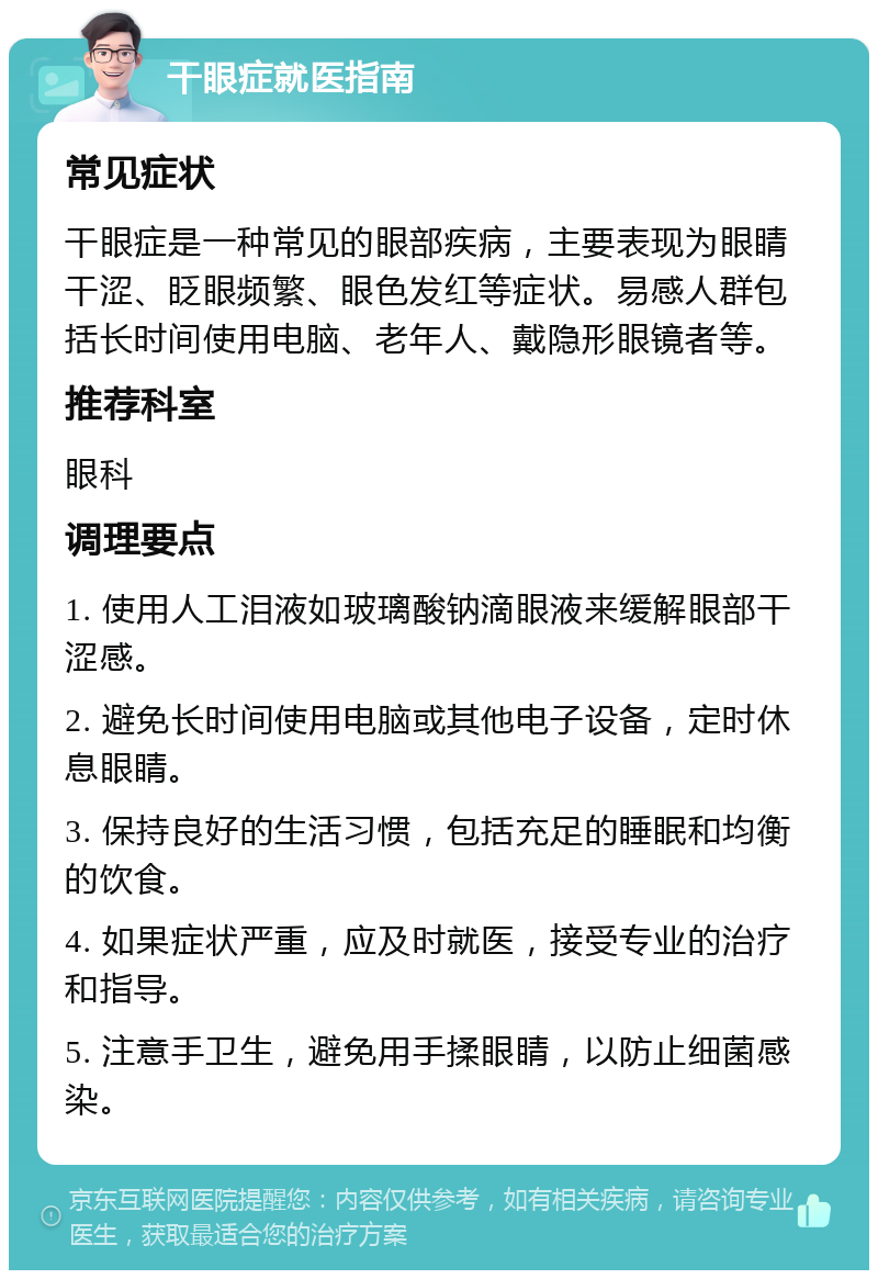 干眼症就医指南 常见症状 干眼症是一种常见的眼部疾病，主要表现为眼睛干涩、眨眼频繁、眼色发红等症状。易感人群包括长时间使用电脑、老年人、戴隐形眼镜者等。 推荐科室 眼科 调理要点 1. 使用人工泪液如玻璃酸钠滴眼液来缓解眼部干涩感。 2. 避免长时间使用电脑或其他电子设备，定时休息眼睛。 3. 保持良好的生活习惯，包括充足的睡眠和均衡的饮食。 4. 如果症状严重，应及时就医，接受专业的治疗和指导。 5. 注意手卫生，避免用手揉眼睛，以防止细菌感染。