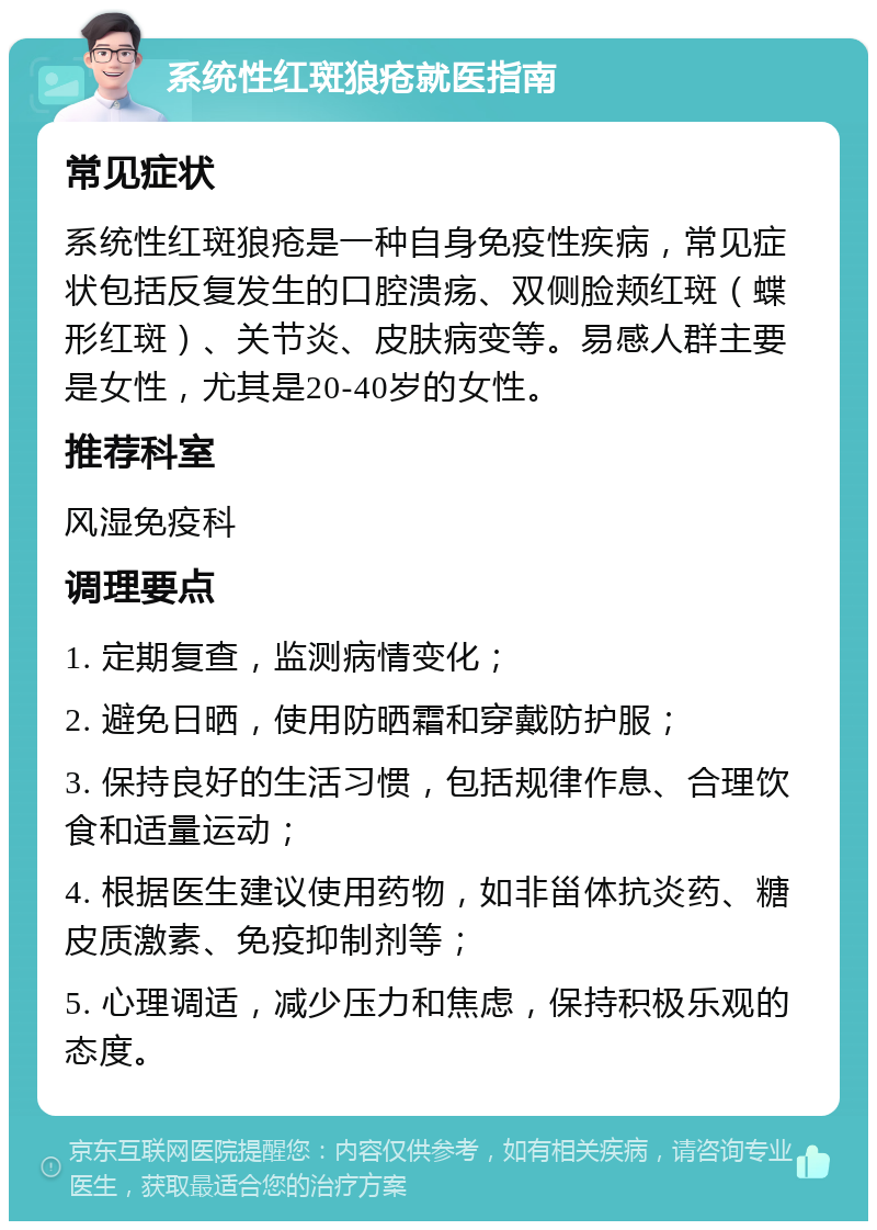 系统性红斑狼疮就医指南 常见症状 系统性红斑狼疮是一种自身免疫性疾病，常见症状包括反复发生的口腔溃疡、双侧脸颊红斑（蝶形红斑）、关节炎、皮肤病变等。易感人群主要是女性，尤其是20-40岁的女性。 推荐科室 风湿免疫科 调理要点 1. 定期复查，监测病情变化； 2. 避免日晒，使用防晒霜和穿戴防护服； 3. 保持良好的生活习惯，包括规律作息、合理饮食和适量运动； 4. 根据医生建议使用药物，如非甾体抗炎药、糖皮质激素、免疫抑制剂等； 5. 心理调适，减少压力和焦虑，保持积极乐观的态度。