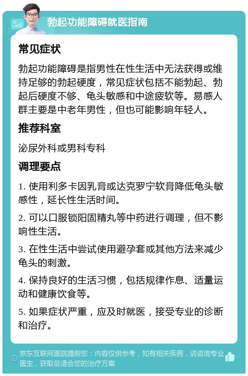 勃起功能障碍就医指南 常见症状 勃起功能障碍是指男性在性生活中无法获得或维持足够的勃起硬度，常见症状包括不能勃起、勃起后硬度不够、龟头敏感和中途疲软等。易感人群主要是中老年男性，但也可能影响年轻人。 推荐科室 泌尿外科或男科专科 调理要点 1. 使用利多卡因乳膏或达克罗宁软膏降低龟头敏感性，延长性生活时间。 2. 可以口服锁阳固精丸等中药进行调理，但不影响性生活。 3. 在性生活中尝试使用避孕套或其他方法来减少龟头的刺激。 4. 保持良好的生活习惯，包括规律作息、适量运动和健康饮食等。 5. 如果症状严重，应及时就医，接受专业的诊断和治疗。