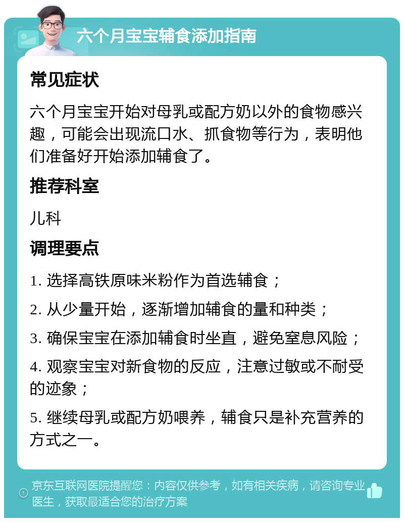 六个月宝宝辅食添加指南 常见症状 六个月宝宝开始对母乳或配方奶以外的食物感兴趣，可能会出现流口水、抓食物等行为，表明他们准备好开始添加辅食了。 推荐科室 儿科 调理要点 1. 选择高铁原味米粉作为首选辅食； 2. 从少量开始，逐渐增加辅食的量和种类； 3. 确保宝宝在添加辅食时坐直，避免窒息风险； 4. 观察宝宝对新食物的反应，注意过敏或不耐受的迹象； 5. 继续母乳或配方奶喂养，辅食只是补充营养的方式之一。