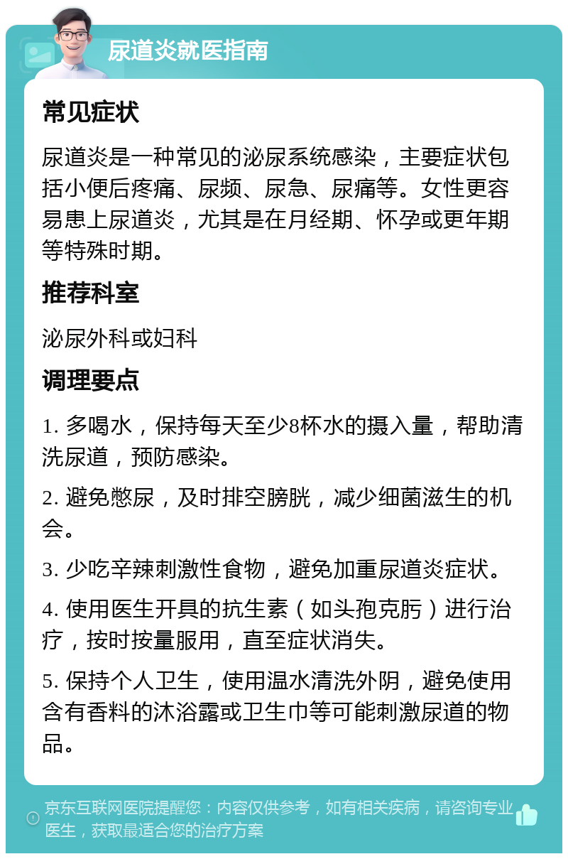 尿道炎就医指南 常见症状 尿道炎是一种常见的泌尿系统感染，主要症状包括小便后疼痛、尿频、尿急、尿痛等。女性更容易患上尿道炎，尤其是在月经期、怀孕或更年期等特殊时期。 推荐科室 泌尿外科或妇科 调理要点 1. 多喝水，保持每天至少8杯水的摄入量，帮助清洗尿道，预防感染。 2. 避免憋尿，及时排空膀胱，减少细菌滋生的机会。 3. 少吃辛辣刺激性食物，避免加重尿道炎症状。 4. 使用医生开具的抗生素（如头孢克肟）进行治疗，按时按量服用，直至症状消失。 5. 保持个人卫生，使用温水清洗外阴，避免使用含有香料的沐浴露或卫生巾等可能刺激尿道的物品。