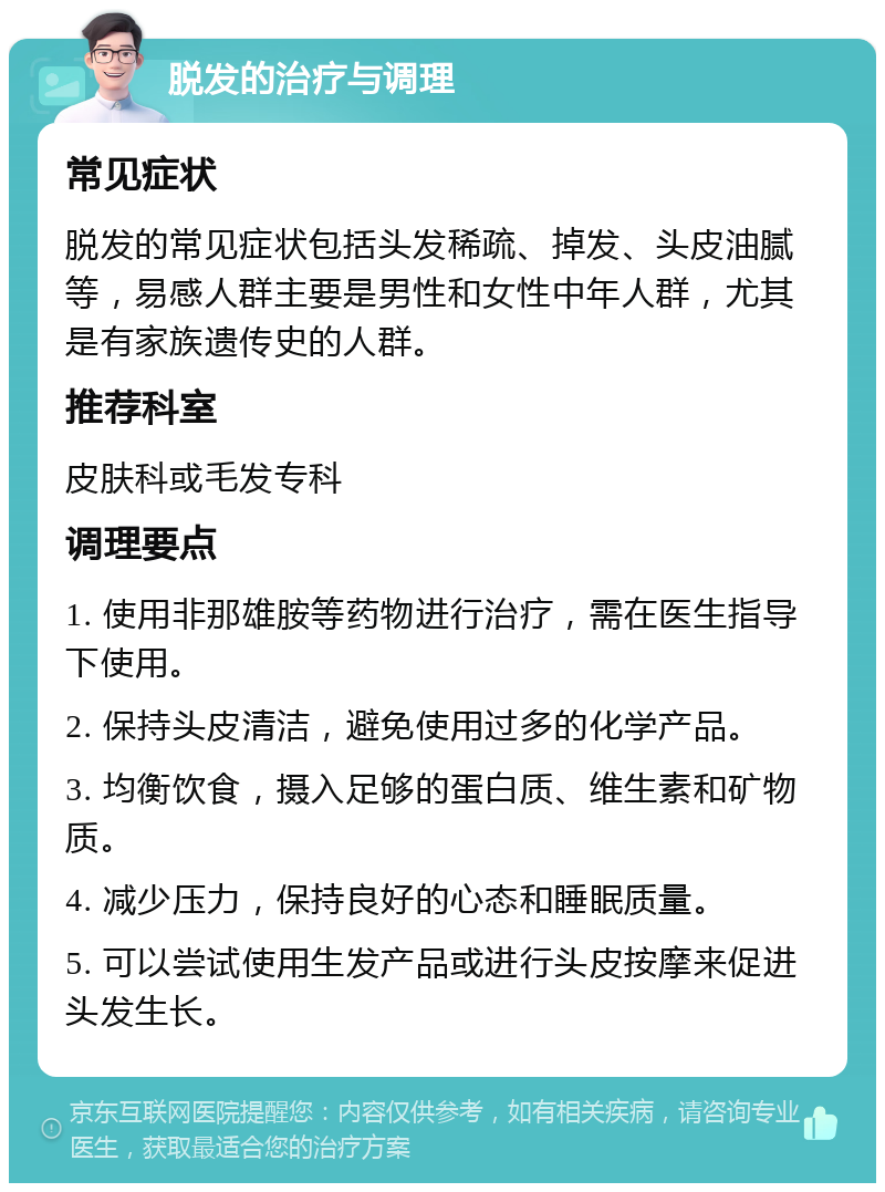 脱发的治疗与调理 常见症状 脱发的常见症状包括头发稀疏、掉发、头皮油腻等，易感人群主要是男性和女性中年人群，尤其是有家族遗传史的人群。 推荐科室 皮肤科或毛发专科 调理要点 1. 使用非那雄胺等药物进行治疗，需在医生指导下使用。 2. 保持头皮清洁，避免使用过多的化学产品。 3. 均衡饮食，摄入足够的蛋白质、维生素和矿物质。 4. 减少压力，保持良好的心态和睡眠质量。 5. 可以尝试使用生发产品或进行头皮按摩来促进头发生长。