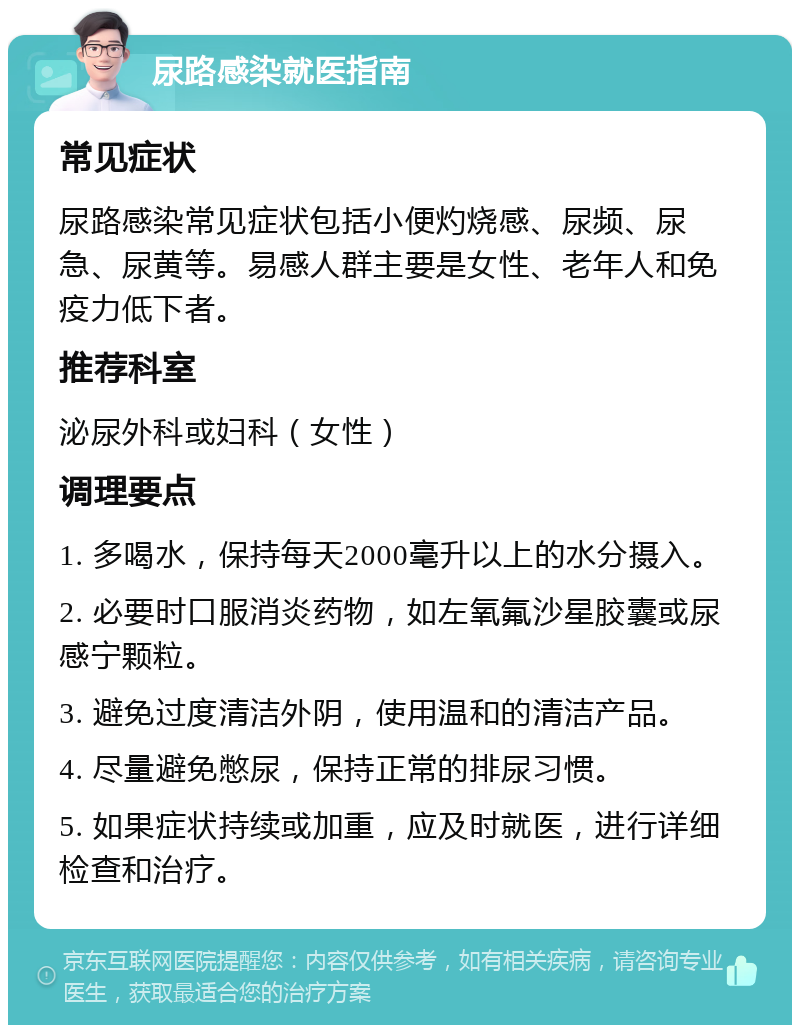 尿路感染就医指南 常见症状 尿路感染常见症状包括小便灼烧感、尿频、尿急、尿黄等。易感人群主要是女性、老年人和免疫力低下者。 推荐科室 泌尿外科或妇科（女性） 调理要点 1. 多喝水，保持每天2000毫升以上的水分摄入。 2. 必要时口服消炎药物，如左氧氟沙星胶囊或尿感宁颗粒。 3. 避免过度清洁外阴，使用温和的清洁产品。 4. 尽量避免憋尿，保持正常的排尿习惯。 5. 如果症状持续或加重，应及时就医，进行详细检查和治疗。