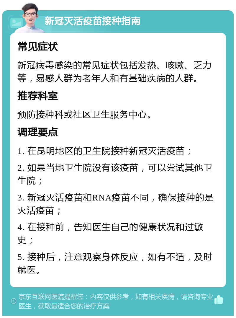 新冠灭活疫苗接种指南 常见症状 新冠病毒感染的常见症状包括发热、咳嗽、乏力等，易感人群为老年人和有基础疾病的人群。 推荐科室 预防接种科或社区卫生服务中心。 调理要点 1. 在昆明地区的卫生院接种新冠灭活疫苗； 2. 如果当地卫生院没有该疫苗，可以尝试其他卫生院； 3. 新冠灭活疫苗和RNA疫苗不同，确保接种的是灭活疫苗； 4. 在接种前，告知医生自己的健康状况和过敏史； 5. 接种后，注意观察身体反应，如有不适，及时就医。