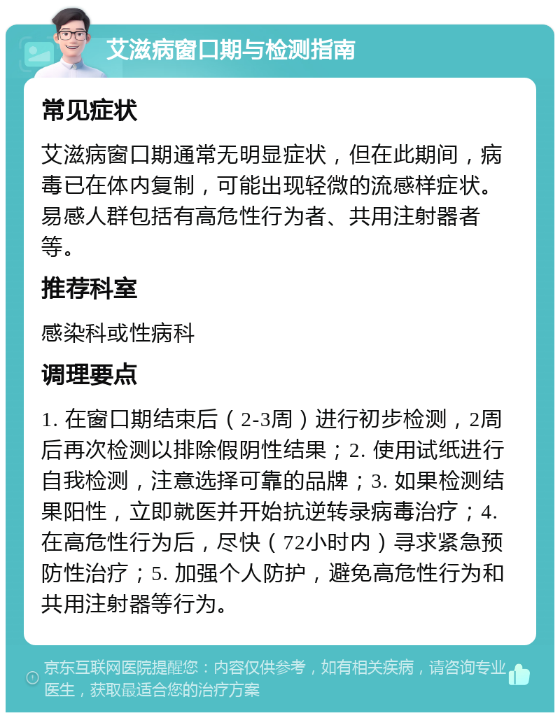 艾滋病窗口期与检测指南 常见症状 艾滋病窗口期通常无明显症状，但在此期间，病毒已在体内复制，可能出现轻微的流感样症状。易感人群包括有高危性行为者、共用注射器者等。 推荐科室 感染科或性病科 调理要点 1. 在窗口期结束后（2-3周）进行初步检测，2周后再次检测以排除假阴性结果；2. 使用试纸进行自我检测，注意选择可靠的品牌；3. 如果检测结果阳性，立即就医并开始抗逆转录病毒治疗；4. 在高危性行为后，尽快（72小时内）寻求紧急预防性治疗；5. 加强个人防护，避免高危性行为和共用注射器等行为。