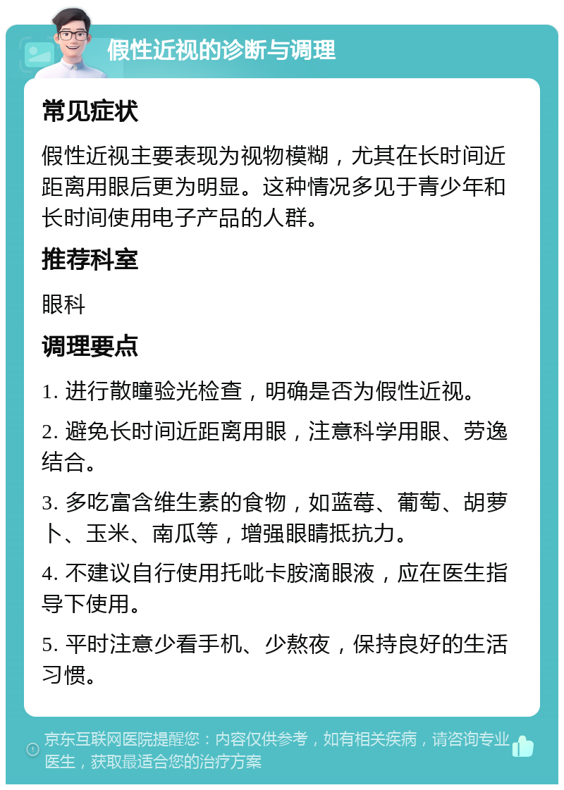 假性近视的诊断与调理 常见症状 假性近视主要表现为视物模糊，尤其在长时间近距离用眼后更为明显。这种情况多见于青少年和长时间使用电子产品的人群。 推荐科室 眼科 调理要点 1. 进行散瞳验光检查，明确是否为假性近视。 2. 避免长时间近距离用眼，注意科学用眼、劳逸结合。 3. 多吃富含维生素的食物，如蓝莓、葡萄、胡萝卜、玉米、南瓜等，增强眼睛抵抗力。 4. 不建议自行使用托吡卡胺滴眼液，应在医生指导下使用。 5. 平时注意少看手机、少熬夜，保持良好的生活习惯。