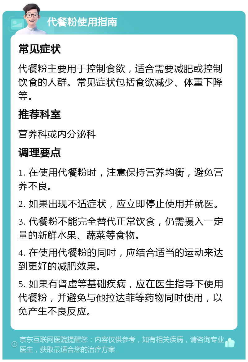 代餐粉使用指南 常见症状 代餐粉主要用于控制食欲，适合需要减肥或控制饮食的人群。常见症状包括食欲减少、体重下降等。 推荐科室 营养科或内分泌科 调理要点 1. 在使用代餐粉时，注意保持营养均衡，避免营养不良。 2. 如果出现不适症状，应立即停止使用并就医。 3. 代餐粉不能完全替代正常饮食，仍需摄入一定量的新鲜水果、蔬菜等食物。 4. 在使用代餐粉的同时，应结合适当的运动来达到更好的减肥效果。 5. 如果有肾虚等基础疾病，应在医生指导下使用代餐粉，并避免与他拉达菲等药物同时使用，以免产生不良反应。