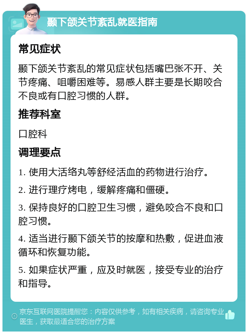 颞下颌关节紊乱就医指南 常见症状 颞下颌关节紊乱的常见症状包括嘴巴张不开、关节疼痛、咀嚼困难等。易感人群主要是长期咬合不良或有口腔习惯的人群。 推荐科室 口腔科 调理要点 1. 使用大活络丸等舒经活血的药物进行治疗。 2. 进行理疗烤电，缓解疼痛和僵硬。 3. 保持良好的口腔卫生习惯，避免咬合不良和口腔习惯。 4. 适当进行颞下颌关节的按摩和热敷，促进血液循环和恢复功能。 5. 如果症状严重，应及时就医，接受专业的治疗和指导。