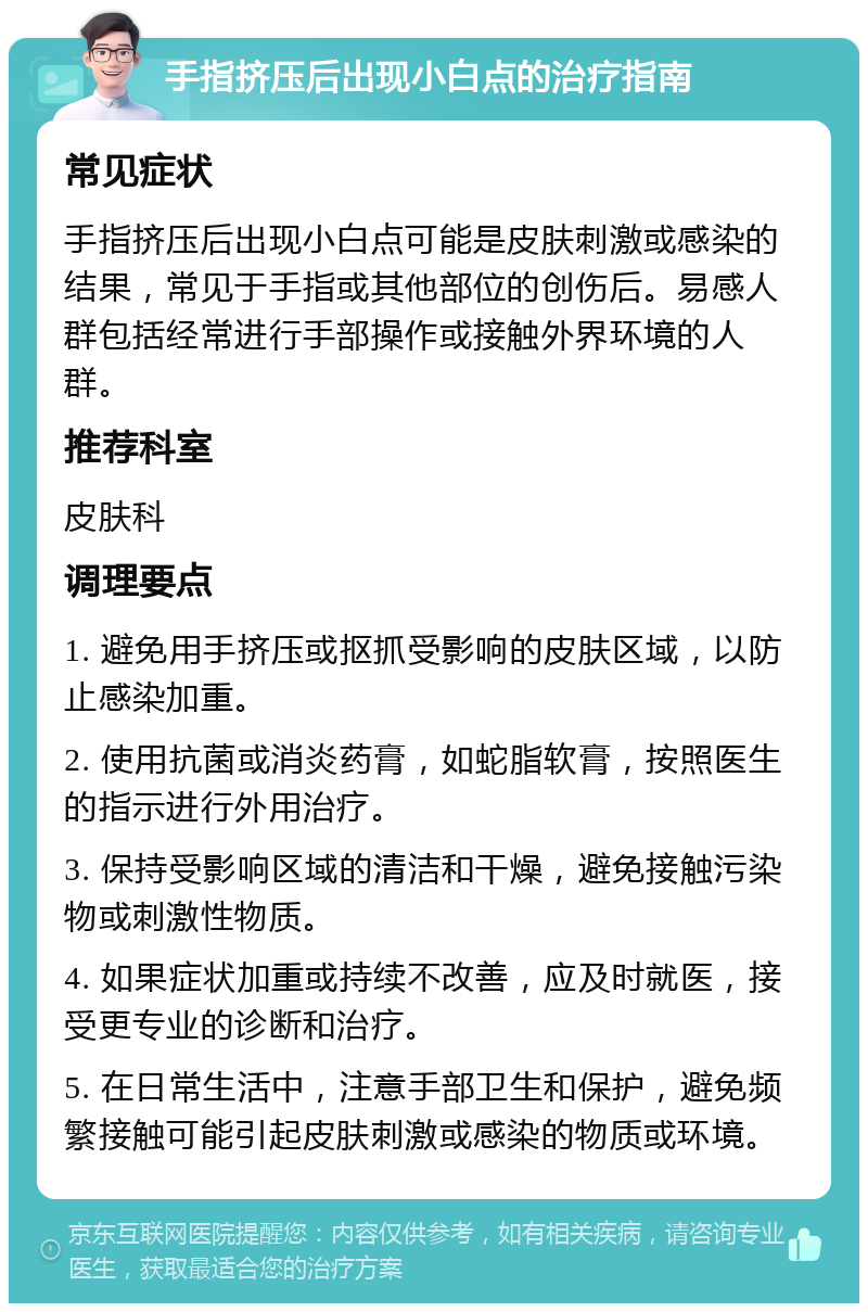 手指挤压后出现小白点的治疗指南 常见症状 手指挤压后出现小白点可能是皮肤刺激或感染的结果，常见于手指或其他部位的创伤后。易感人群包括经常进行手部操作或接触外界环境的人群。 推荐科室 皮肤科 调理要点 1. 避免用手挤压或抠抓受影响的皮肤区域，以防止感染加重。 2. 使用抗菌或消炎药膏，如蛇脂软膏，按照医生的指示进行外用治疗。 3. 保持受影响区域的清洁和干燥，避免接触污染物或刺激性物质。 4. 如果症状加重或持续不改善，应及时就医，接受更专业的诊断和治疗。 5. 在日常生活中，注意手部卫生和保护，避免频繁接触可能引起皮肤刺激或感染的物质或环境。