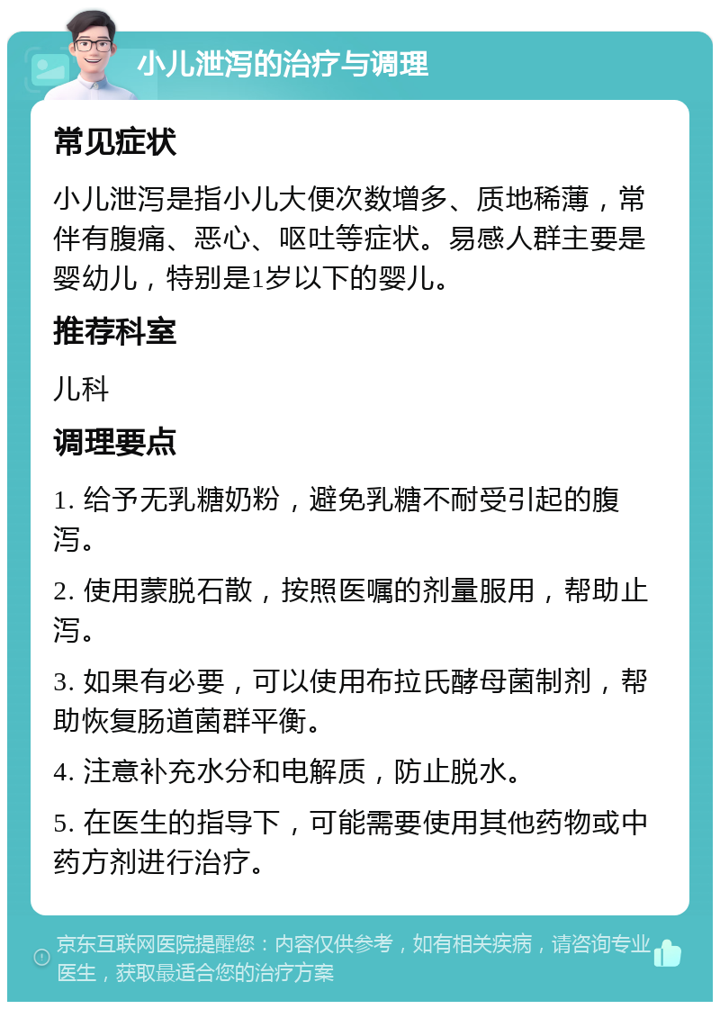 小儿泄泻的治疗与调理 常见症状 小儿泄泻是指小儿大便次数增多、质地稀薄，常伴有腹痛、恶心、呕吐等症状。易感人群主要是婴幼儿，特别是1岁以下的婴儿。 推荐科室 儿科 调理要点 1. 给予无乳糖奶粉，避免乳糖不耐受引起的腹泻。 2. 使用蒙脱石散，按照医嘱的剂量服用，帮助止泻。 3. 如果有必要，可以使用布拉氏酵母菌制剂，帮助恢复肠道菌群平衡。 4. 注意补充水分和电解质，防止脱水。 5. 在医生的指导下，可能需要使用其他药物或中药方剂进行治疗。