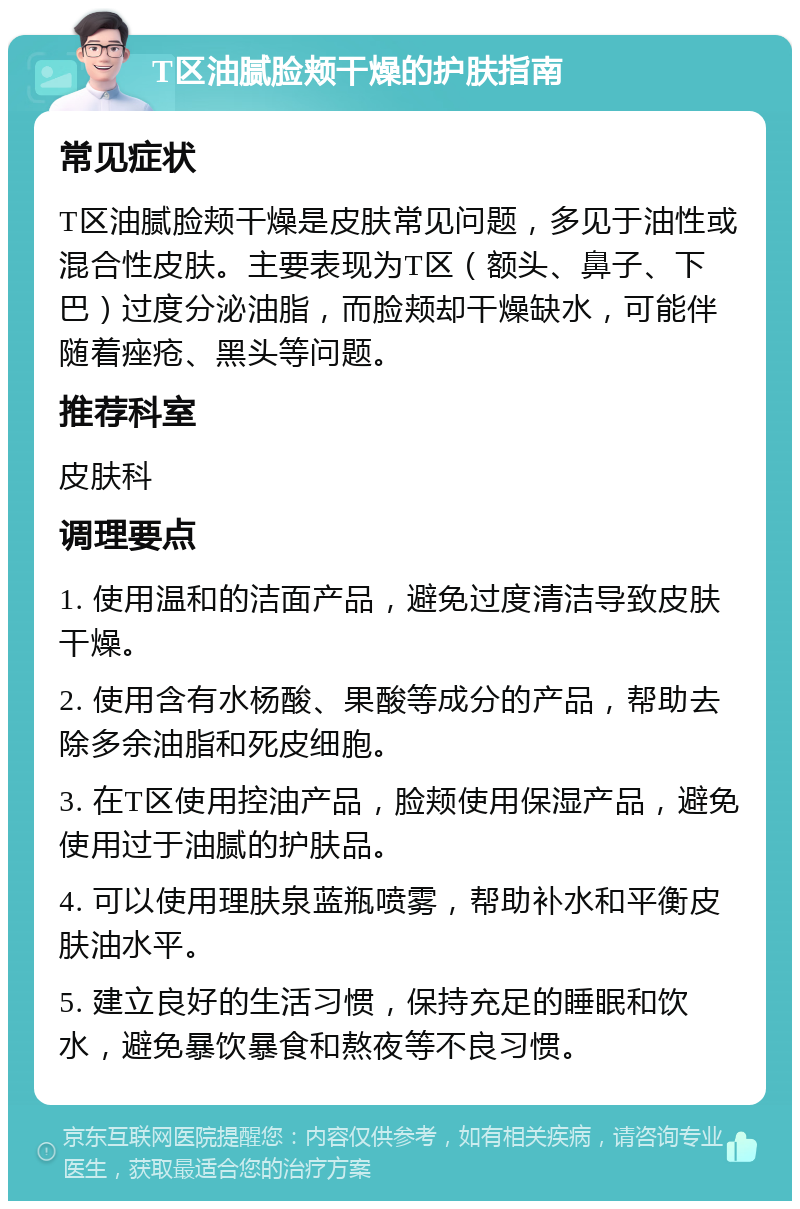 T区油腻脸颊干燥的护肤指南 常见症状 T区油腻脸颊干燥是皮肤常见问题，多见于油性或混合性皮肤。主要表现为T区（额头、鼻子、下巴）过度分泌油脂，而脸颊却干燥缺水，可能伴随着痤疮、黑头等问题。 推荐科室 皮肤科 调理要点 1. 使用温和的洁面产品，避免过度清洁导致皮肤干燥。 2. 使用含有水杨酸、果酸等成分的产品，帮助去除多余油脂和死皮细胞。 3. 在T区使用控油产品，脸颊使用保湿产品，避免使用过于油腻的护肤品。 4. 可以使用理肤泉蓝瓶喷雾，帮助补水和平衡皮肤油水平。 5. 建立良好的生活习惯，保持充足的睡眠和饮水，避免暴饮暴食和熬夜等不良习惯。