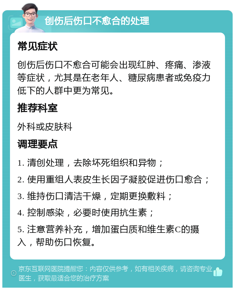 创伤后伤口不愈合的处理 常见症状 创伤后伤口不愈合可能会出现红肿、疼痛、渗液等症状，尤其是在老年人、糖尿病患者或免疫力低下的人群中更为常见。 推荐科室 外科或皮肤科 调理要点 1. 清创处理，去除坏死组织和异物； 2. 使用重组人表皮生长因子凝胶促进伤口愈合； 3. 维持伤口清洁干燥，定期更换敷料； 4. 控制感染，必要时使用抗生素； 5. 注意营养补充，增加蛋白质和维生素C的摄入，帮助伤口恢复。