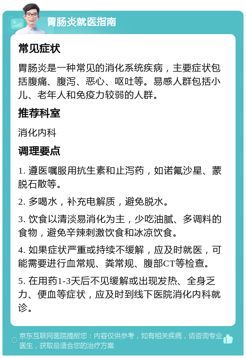 胃肠炎就医指南 常见症状 胃肠炎是一种常见的消化系统疾病，主要症状包括腹痛、腹泻、恶心、呕吐等。易感人群包括小儿、老年人和免疫力较弱的人群。 推荐科室 消化内科 调理要点 1. 遵医嘱服用抗生素和止泻药，如诺氟沙星、蒙脱石散等。 2. 多喝水，补充电解质，避免脱水。 3. 饮食以清淡易消化为主，少吃油腻、多调料的食物，避免辛辣刺激饮食和冰凉饮食。 4. 如果症状严重或持续不缓解，应及时就医，可能需要进行血常规、粪常规、腹部CT等检查。 5. 在用药1-3天后不见缓解或出现发热、全身乏力、便血等症状，应及时到线下医院消化内科就诊。