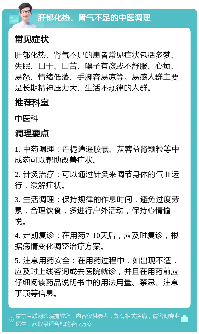 肝郁化热、肾气不足的中医调理 常见症状 肝郁化热、肾气不足的患者常见症状包括多梦、失眠、口干、口苦、嗓子有痰或不舒服、心烦、易怒、情绪低落、手脚容易凉等。易感人群主要是长期精神压力大、生活不规律的人群。 推荐科室 中医科 调理要点 1. 中药调理：丹栀逍遥胶囊、苁蓉益肾颗粒等中成药可以帮助改善症状。 2. 针灸治疗：可以通过针灸来调节身体的气血运行，缓解症状。 3. 生活调理：保持规律的作息时间，避免过度劳累，合理饮食，多进行户外活动，保持心情愉悦。 4. 定期复诊：在用药7-10天后，应及时复诊，根据病情变化调整治疗方案。 5. 注意用药安全：在用药过程中，如出现不适，应及时上线咨询或去医院就诊，并且在用药前应仔细阅读药品说明书中的用法用量、禁忌、注意事项等信息。