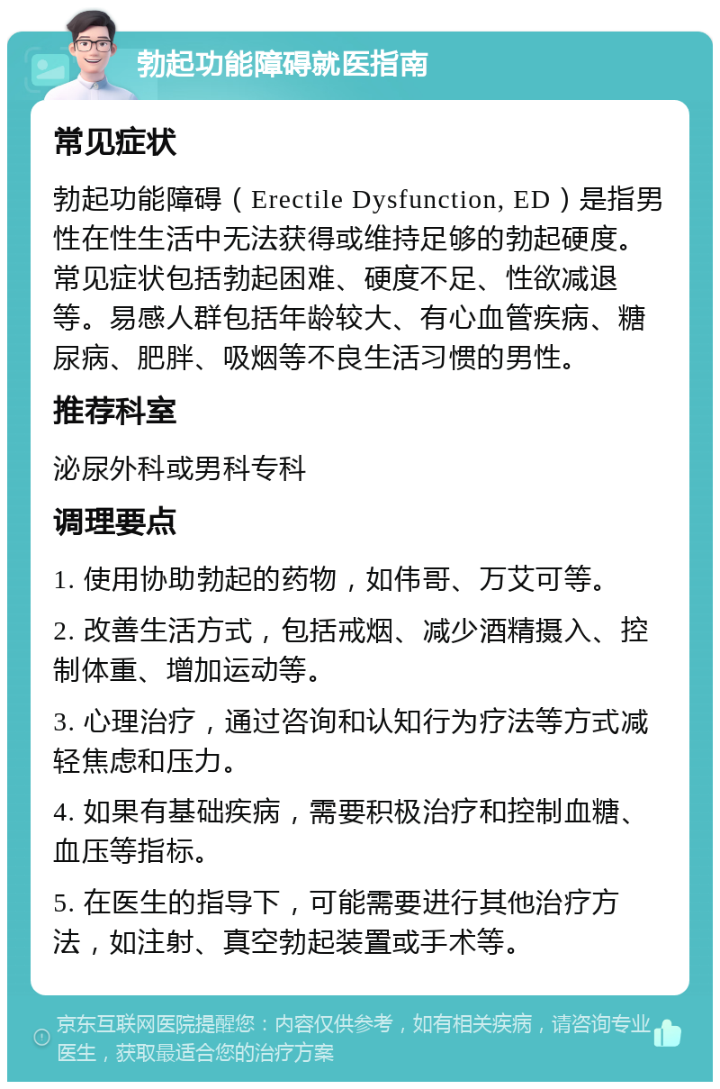 勃起功能障碍就医指南 常见症状 勃起功能障碍（Erectile Dysfunction, ED）是指男性在性生活中无法获得或维持足够的勃起硬度。常见症状包括勃起困难、硬度不足、性欲减退等。易感人群包括年龄较大、有心血管疾病、糖尿病、肥胖、吸烟等不良生活习惯的男性。 推荐科室 泌尿外科或男科专科 调理要点 1. 使用协助勃起的药物，如伟哥、万艾可等。 2. 改善生活方式，包括戒烟、减少酒精摄入、控制体重、增加运动等。 3. 心理治疗，通过咨询和认知行为疗法等方式减轻焦虑和压力。 4. 如果有基础疾病，需要积极治疗和控制血糖、血压等指标。 5. 在医生的指导下，可能需要进行其他治疗方法，如注射、真空勃起装置或手术等。