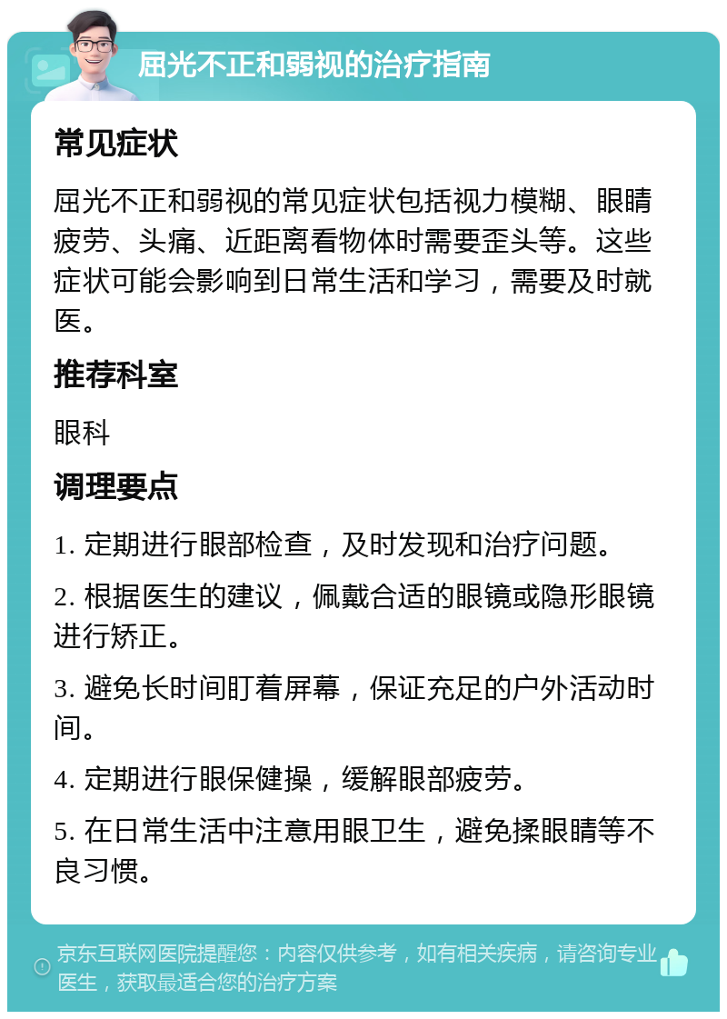 屈光不正和弱视的治疗指南 常见症状 屈光不正和弱视的常见症状包括视力模糊、眼睛疲劳、头痛、近距离看物体时需要歪头等。这些症状可能会影响到日常生活和学习，需要及时就医。 推荐科室 眼科 调理要点 1. 定期进行眼部检查，及时发现和治疗问题。 2. 根据医生的建议，佩戴合适的眼镜或隐形眼镜进行矫正。 3. 避免长时间盯着屏幕，保证充足的户外活动时间。 4. 定期进行眼保健操，缓解眼部疲劳。 5. 在日常生活中注意用眼卫生，避免揉眼睛等不良习惯。