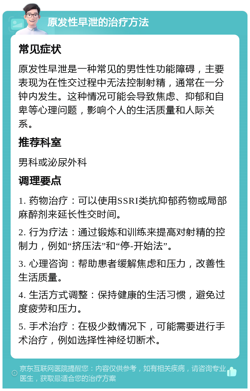 原发性早泄的治疗方法 常见症状 原发性早泄是一种常见的男性性功能障碍，主要表现为在性交过程中无法控制射精，通常在一分钟内发生。这种情况可能会导致焦虑、抑郁和自卑等心理问题，影响个人的生活质量和人际关系。 推荐科室 男科或泌尿外科 调理要点 1. 药物治疗：可以使用SSRI类抗抑郁药物或局部麻醉剂来延长性交时间。 2. 行为疗法：通过锻炼和训练来提高对射精的控制力，例如“挤压法”和“停-开始法”。 3. 心理咨询：帮助患者缓解焦虑和压力，改善性生活质量。 4. 生活方式调整：保持健康的生活习惯，避免过度疲劳和压力。 5. 手术治疗：在极少数情况下，可能需要进行手术治疗，例如选择性神经切断术。