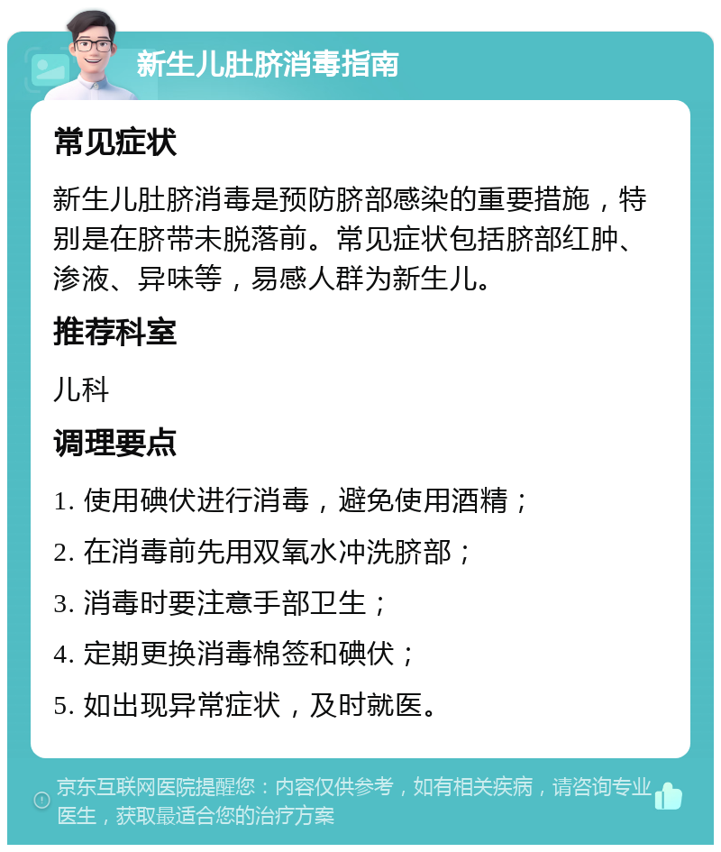 新生儿肚脐消毒指南 常见症状 新生儿肚脐消毒是预防脐部感染的重要措施，特别是在脐带未脱落前。常见症状包括脐部红肿、渗液、异味等，易感人群为新生儿。 推荐科室 儿科 调理要点 1. 使用碘伏进行消毒，避免使用酒精； 2. 在消毒前先用双氧水冲洗脐部； 3. 消毒时要注意手部卫生； 4. 定期更换消毒棉签和碘伏； 5. 如出现异常症状，及时就医。