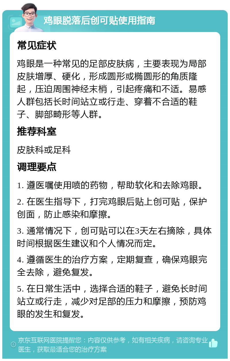 鸡眼脱落后创可贴使用指南 常见症状 鸡眼是一种常见的足部皮肤病，主要表现为局部皮肤增厚、硬化，形成圆形或椭圆形的角质隆起，压迫周围神经末梢，引起疼痛和不适。易感人群包括长时间站立或行走、穿着不合适的鞋子、脚部畸形等人群。 推荐科室 皮肤科或足科 调理要点 1. 遵医嘱使用喷的药物，帮助软化和去除鸡眼。 2. 在医生指导下，打完鸡眼后贴上创可贴，保护创面，防止感染和摩擦。 3. 通常情况下，创可贴可以在3天左右摘除，具体时间根据医生建议和个人情况而定。 4. 遵循医生的治疗方案，定期复查，确保鸡眼完全去除，避免复发。 5. 在日常生活中，选择合适的鞋子，避免长时间站立或行走，减少对足部的压力和摩擦，预防鸡眼的发生和复发。