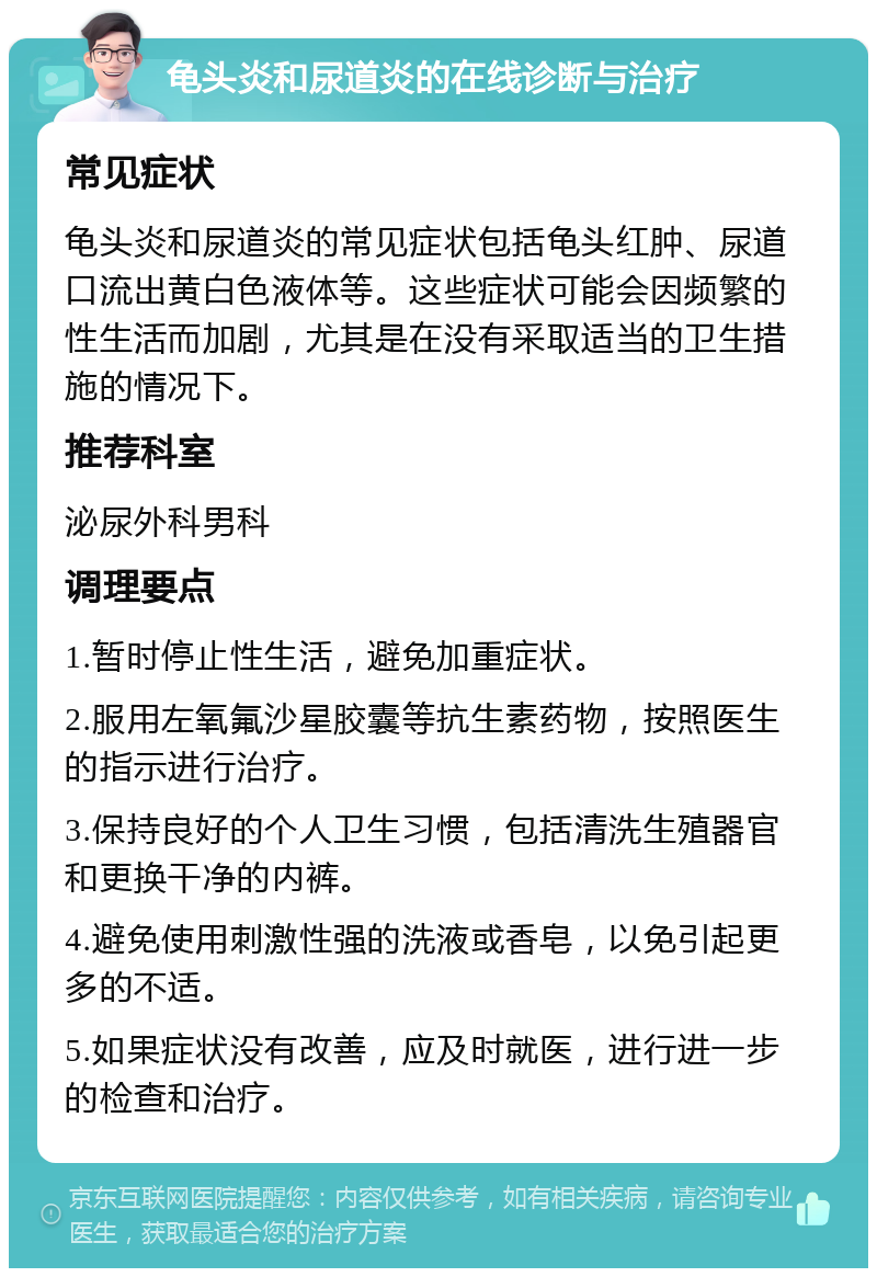 龟头炎和尿道炎的在线诊断与治疗 常见症状 龟头炎和尿道炎的常见症状包括龟头红肿、尿道口流出黄白色液体等。这些症状可能会因频繁的性生活而加剧，尤其是在没有采取适当的卫生措施的情况下。 推荐科室 泌尿外科男科 调理要点 1.暂时停止性生活，避免加重症状。 2.服用左氧氟沙星胶囊等抗生素药物，按照医生的指示进行治疗。 3.保持良好的个人卫生习惯，包括清洗生殖器官和更换干净的内裤。 4.避免使用刺激性强的洗液或香皂，以免引起更多的不适。 5.如果症状没有改善，应及时就医，进行进一步的检查和治疗。