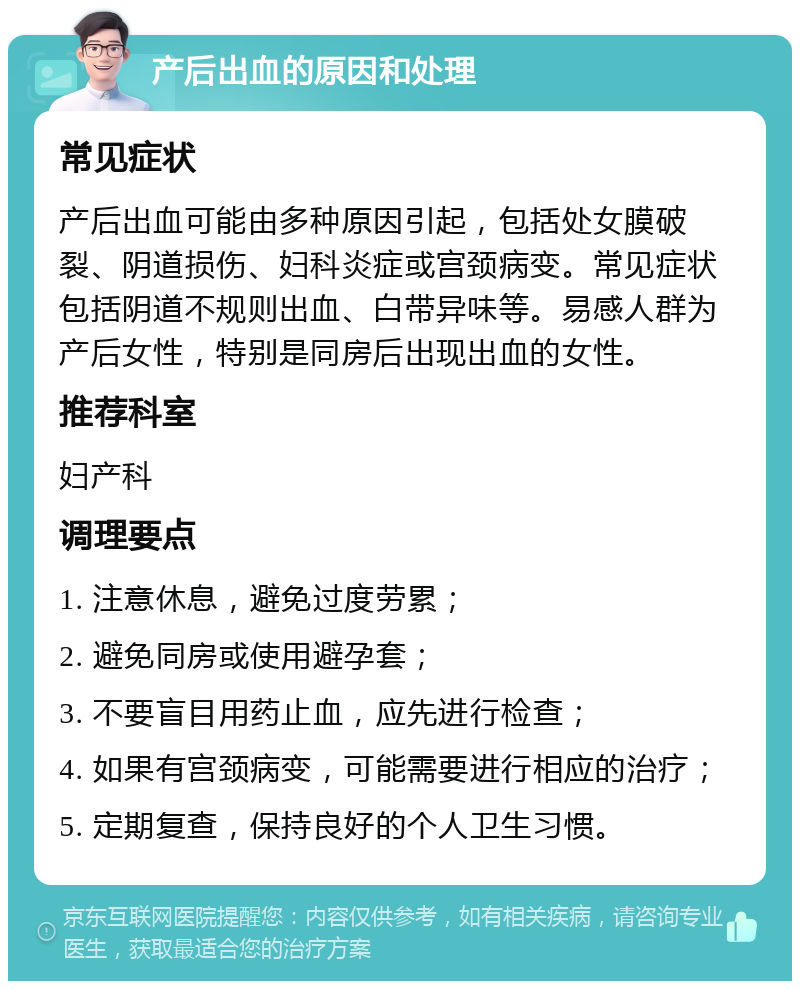 产后出血的原因和处理 常见症状 产后出血可能由多种原因引起，包括处女膜破裂、阴道损伤、妇科炎症或宫颈病变。常见症状包括阴道不规则出血、白带异味等。易感人群为产后女性，特别是同房后出现出血的女性。 推荐科室 妇产科 调理要点 1. 注意休息，避免过度劳累； 2. 避免同房或使用避孕套； 3. 不要盲目用药止血，应先进行检查； 4. 如果有宫颈病变，可能需要进行相应的治疗； 5. 定期复查，保持良好的个人卫生习惯。