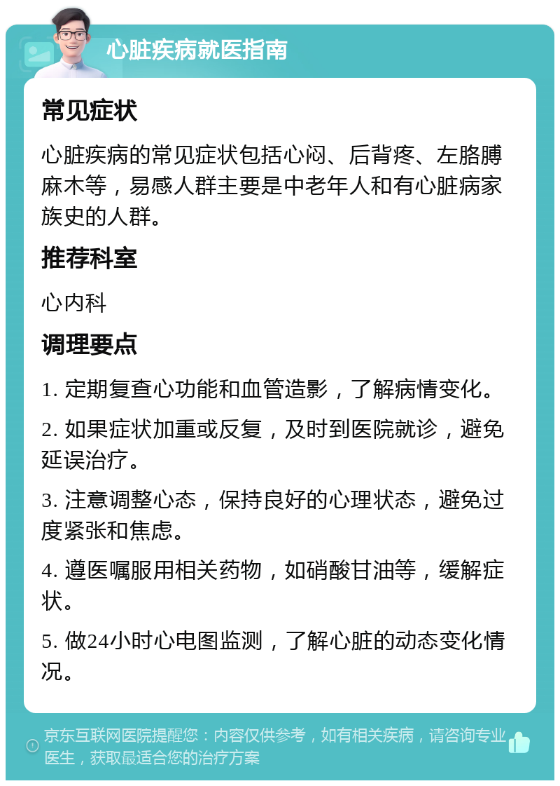 心脏疾病就医指南 常见症状 心脏疾病的常见症状包括心闷、后背疼、左胳膊麻木等，易感人群主要是中老年人和有心脏病家族史的人群。 推荐科室 心内科 调理要点 1. 定期复查心功能和血管造影，了解病情变化。 2. 如果症状加重或反复，及时到医院就诊，避免延误治疗。 3. 注意调整心态，保持良好的心理状态，避免过度紧张和焦虑。 4. 遵医嘱服用相关药物，如硝酸甘油等，缓解症状。 5. 做24小时心电图监测，了解心脏的动态变化情况。