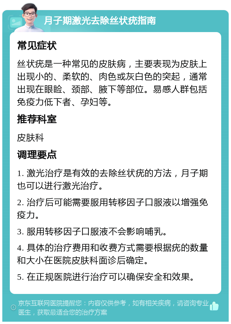 月子期激光去除丝状疣指南 常见症状 丝状疣是一种常见的皮肤病，主要表现为皮肤上出现小的、柔软的、肉色或灰白色的突起，通常出现在眼睑、颈部、腋下等部位。易感人群包括免疫力低下者、孕妇等。 推荐科室 皮肤科 调理要点 1. 激光治疗是有效的去除丝状疣的方法，月子期也可以进行激光治疗。 2. 治疗后可能需要服用转移因子口服液以增强免疫力。 3. 服用转移因子口服液不会影响哺乳。 4. 具体的治疗费用和收费方式需要根据疣的数量和大小在医院皮肤科面诊后确定。 5. 在正规医院进行治疗可以确保安全和效果。