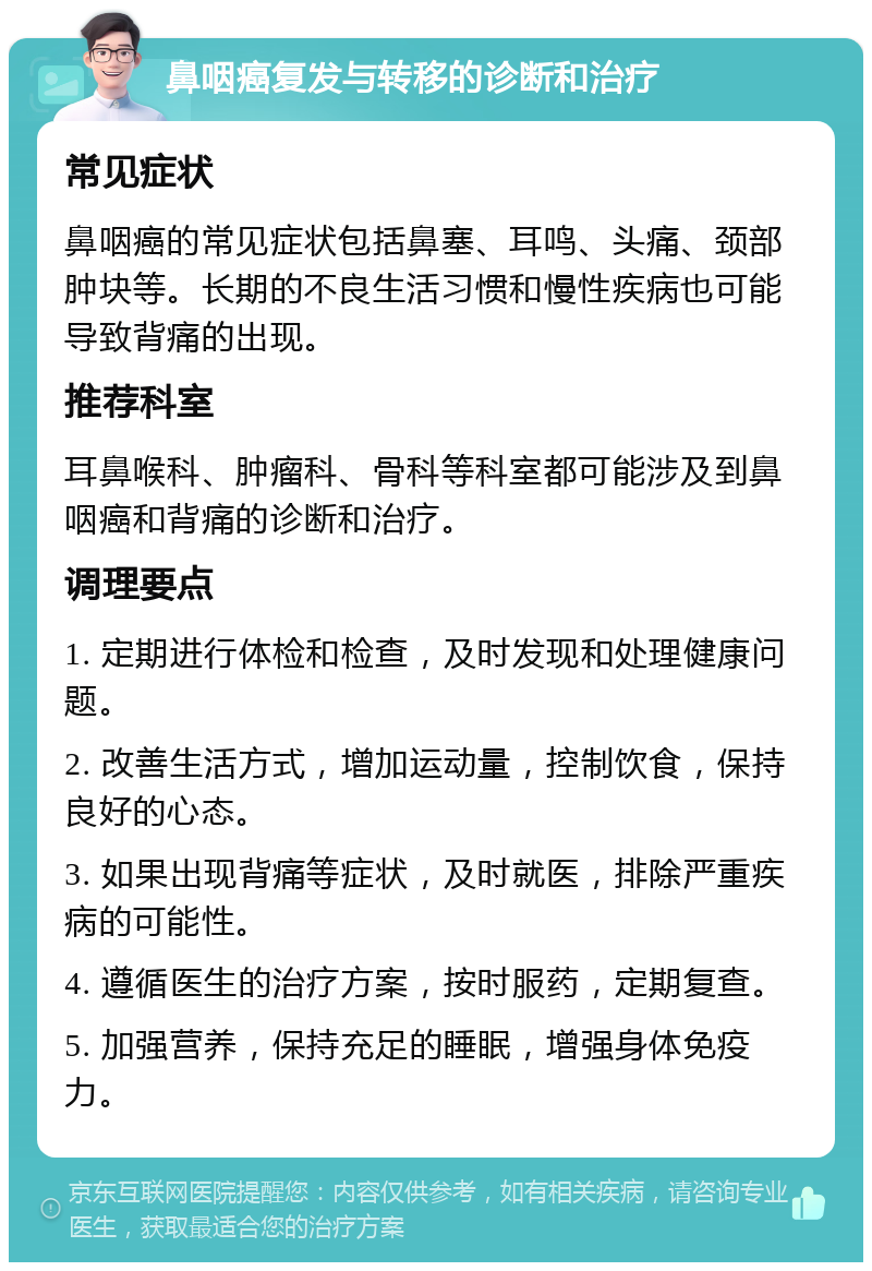 鼻咽癌复发与转移的诊断和治疗 常见症状 鼻咽癌的常见症状包括鼻塞、耳鸣、头痛、颈部肿块等。长期的不良生活习惯和慢性疾病也可能导致背痛的出现。 推荐科室 耳鼻喉科、肿瘤科、骨科等科室都可能涉及到鼻咽癌和背痛的诊断和治疗。 调理要点 1. 定期进行体检和检查，及时发现和处理健康问题。 2. 改善生活方式，增加运动量，控制饮食，保持良好的心态。 3. 如果出现背痛等症状，及时就医，排除严重疾病的可能性。 4. 遵循医生的治疗方案，按时服药，定期复查。 5. 加强营养，保持充足的睡眠，增强身体免疫力。