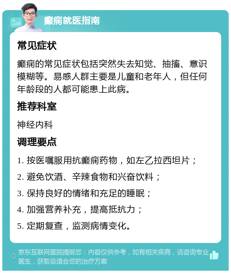 癫痫就医指南 常见症状 癫痫的常见症状包括突然失去知觉、抽搐、意识模糊等。易感人群主要是儿童和老年人，但任何年龄段的人都可能患上此病。 推荐科室 神经内科 调理要点 1. 按医嘱服用抗癫痫药物，如左乙拉西坦片； 2. 避免饮酒、辛辣食物和兴奋饮料； 3. 保持良好的情绪和充足的睡眠； 4. 加强营养补充，提高抵抗力； 5. 定期复查，监测病情变化。