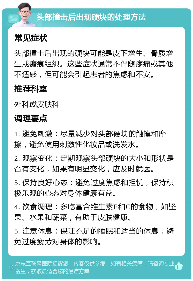 头部撞击后出现硬块的处理方法 常见症状 头部撞击后出现的硬块可能是皮下增生、骨质增生或瘢痕组织。这些症状通常不伴随疼痛或其他不适感，但可能会引起患者的焦虑和不安。 推荐科室 外科或皮肤科 调理要点 1. 避免刺激：尽量减少对头部硬块的触摸和摩擦，避免使用刺激性化妆品或洗发水。 2. 观察变化：定期观察头部硬块的大小和形状是否有变化，如果有明显变化，应及时就医。 3. 保持良好心态：避免过度焦虑和担忧，保持积极乐观的心态对身体健康有益。 4. 饮食调理：多吃富含维生素E和C的食物，如坚果、水果和蔬菜，有助于皮肤健康。 5. 注意休息：保证充足的睡眠和适当的休息，避免过度疲劳对身体的影响。