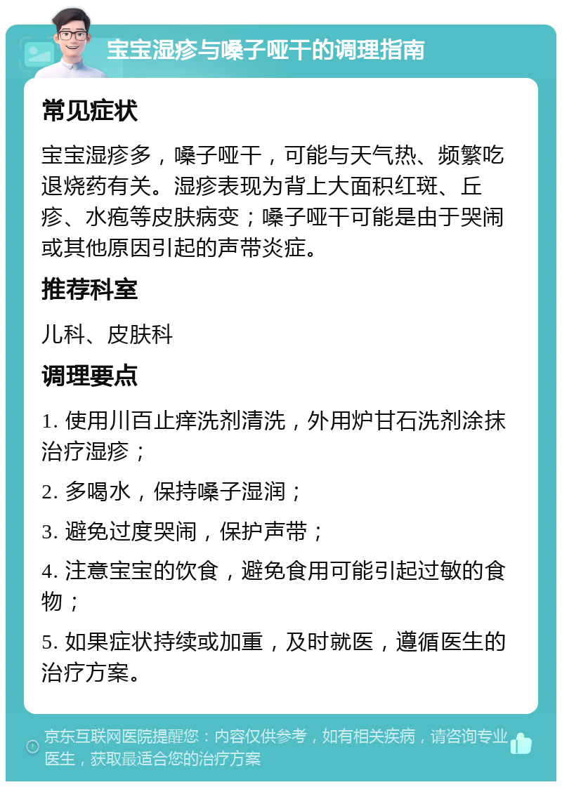 宝宝湿疹与嗓子哑干的调理指南 常见症状 宝宝湿疹多，嗓子哑干，可能与天气热、频繁吃退烧药有关。湿疹表现为背上大面积红斑、丘疹、水疱等皮肤病变；嗓子哑干可能是由于哭闹或其他原因引起的声带炎症。 推荐科室 儿科、皮肤科 调理要点 1. 使用川百止痒洗剂清洗，外用炉甘石洗剂涂抹治疗湿疹； 2. 多喝水，保持嗓子湿润； 3. 避免过度哭闹，保护声带； 4. 注意宝宝的饮食，避免食用可能引起过敏的食物； 5. 如果症状持续或加重，及时就医，遵循医生的治疗方案。