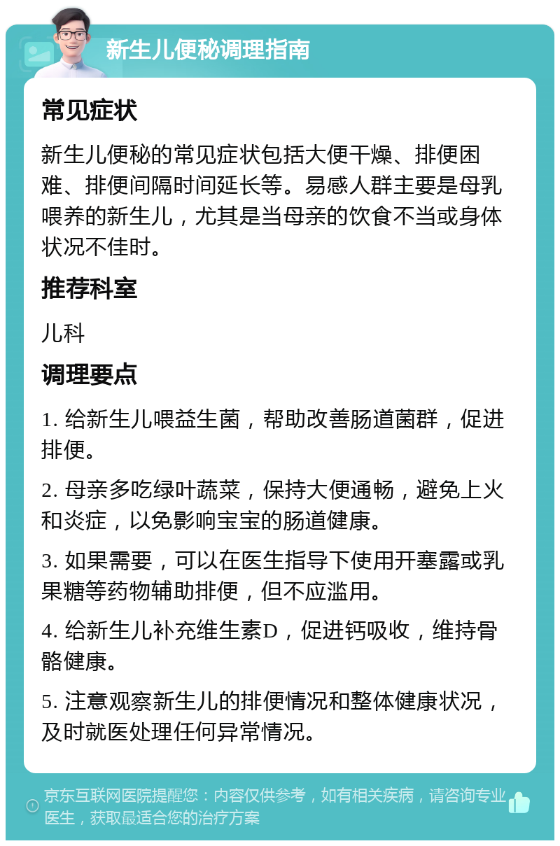 新生儿便秘调理指南 常见症状 新生儿便秘的常见症状包括大便干燥、排便困难、排便间隔时间延长等。易感人群主要是母乳喂养的新生儿，尤其是当母亲的饮食不当或身体状况不佳时。 推荐科室 儿科 调理要点 1. 给新生儿喂益生菌，帮助改善肠道菌群，促进排便。 2. 母亲多吃绿叶蔬菜，保持大便通畅，避免上火和炎症，以免影响宝宝的肠道健康。 3. 如果需要，可以在医生指导下使用开塞露或乳果糖等药物辅助排便，但不应滥用。 4. 给新生儿补充维生素D，促进钙吸收，维持骨骼健康。 5. 注意观察新生儿的排便情况和整体健康状况，及时就医处理任何异常情况。