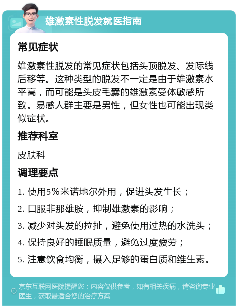 雄激素性脱发就医指南 常见症状 雄激素性脱发的常见症状包括头顶脱发、发际线后移等。这种类型的脱发不一定是由于雄激素水平高，而可能是头皮毛囊的雄激素受体敏感所致。易感人群主要是男性，但女性也可能出现类似症状。 推荐科室 皮肤科 调理要点 1. 使用5％米诺地尔外用，促进头发生长； 2. 口服非那雄胺，抑制雄激素的影响； 3. 减少对头发的拉扯，避免使用过热的水洗头； 4. 保持良好的睡眠质量，避免过度疲劳； 5. 注意饮食均衡，摄入足够的蛋白质和维生素。