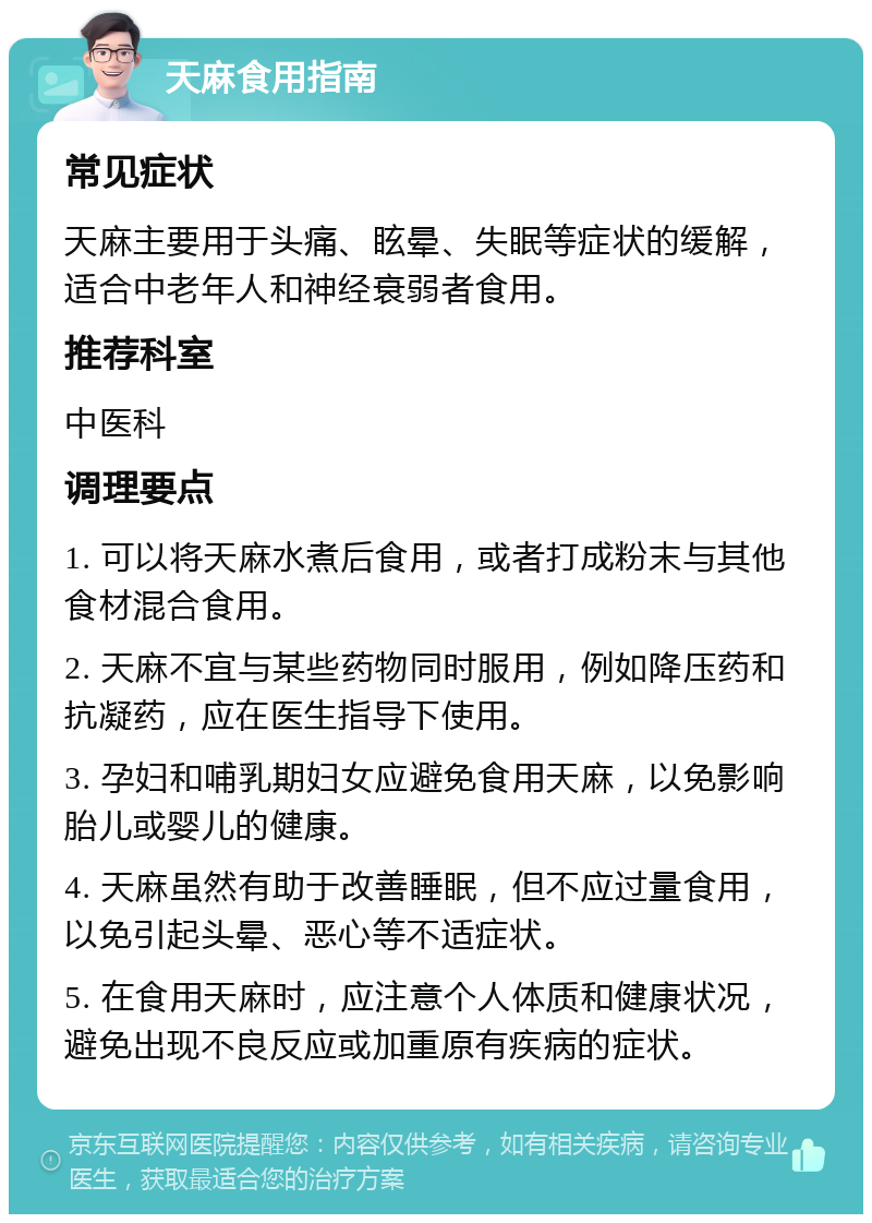 天麻食用指南 常见症状 天麻主要用于头痛、眩晕、失眠等症状的缓解，适合中老年人和神经衰弱者食用。 推荐科室 中医科 调理要点 1. 可以将天麻水煮后食用，或者打成粉末与其他食材混合食用。 2. 天麻不宜与某些药物同时服用，例如降压药和抗凝药，应在医生指导下使用。 3. 孕妇和哺乳期妇女应避免食用天麻，以免影响胎儿或婴儿的健康。 4. 天麻虽然有助于改善睡眠，但不应过量食用，以免引起头晕、恶心等不适症状。 5. 在食用天麻时，应注意个人体质和健康状况，避免出现不良反应或加重原有疾病的症状。