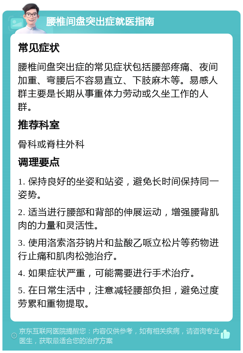 腰椎间盘突出症就医指南 常见症状 腰椎间盘突出症的常见症状包括腰部疼痛、夜间加重、弯腰后不容易直立、下肢麻木等。易感人群主要是长期从事重体力劳动或久坐工作的人群。 推荐科室 骨科或脊柱外科 调理要点 1. 保持良好的坐姿和站姿，避免长时间保持同一姿势。 2. 适当进行腰部和背部的伸展运动，增强腰背肌肉的力量和灵活性。 3. 使用洛索洛芬钠片和盐酸乙哌立松片等药物进行止痛和肌肉松弛治疗。 4. 如果症状严重，可能需要进行手术治疗。 5. 在日常生活中，注意减轻腰部负担，避免过度劳累和重物提取。