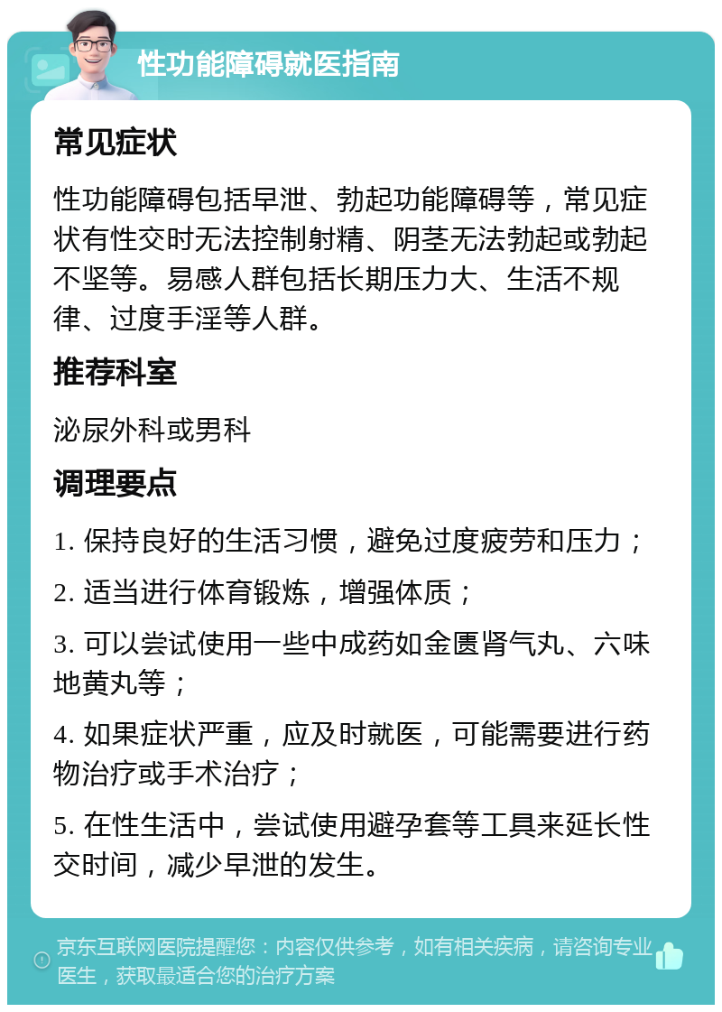 性功能障碍就医指南 常见症状 性功能障碍包括早泄、勃起功能障碍等，常见症状有性交时无法控制射精、阴茎无法勃起或勃起不坚等。易感人群包括长期压力大、生活不规律、过度手淫等人群。 推荐科室 泌尿外科或男科 调理要点 1. 保持良好的生活习惯，避免过度疲劳和压力； 2. 适当进行体育锻炼，增强体质； 3. 可以尝试使用一些中成药如金匮肾气丸、六味地黄丸等； 4. 如果症状严重，应及时就医，可能需要进行药物治疗或手术治疗； 5. 在性生活中，尝试使用避孕套等工具来延长性交时间，减少早泄的发生。