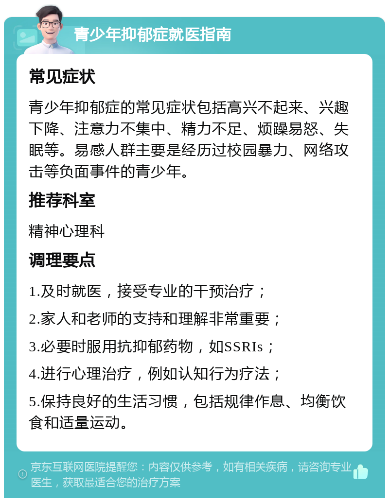 青少年抑郁症就医指南 常见症状 青少年抑郁症的常见症状包括高兴不起来、兴趣下降、注意力不集中、精力不足、烦躁易怒、失眠等。易感人群主要是经历过校园暴力、网络攻击等负面事件的青少年。 推荐科室 精神心理科 调理要点 1.及时就医，接受专业的干预治疗； 2.家人和老师的支持和理解非常重要； 3.必要时服用抗抑郁药物，如SSRIs； 4.进行心理治疗，例如认知行为疗法； 5.保持良好的生活习惯，包括规律作息、均衡饮食和适量运动。