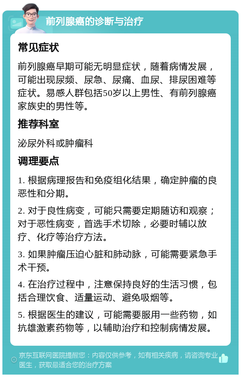 前列腺癌的诊断与治疗 常见症状 前列腺癌早期可能无明显症状，随着病情发展，可能出现尿频、尿急、尿痛、血尿、排尿困难等症状。易感人群包括50岁以上男性、有前列腺癌家族史的男性等。 推荐科室 泌尿外科或肿瘤科 调理要点 1. 根据病理报告和免疫组化结果，确定肿瘤的良恶性和分期。 2. 对于良性病变，可能只需要定期随访和观察；对于恶性病变，首选手术切除，必要时辅以放疗、化疗等治疗方法。 3. 如果肿瘤压迫心脏和肺动脉，可能需要紧急手术干预。 4. 在治疗过程中，注意保持良好的生活习惯，包括合理饮食、适量运动、避免吸烟等。 5. 根据医生的建议，可能需要服用一些药物，如抗雄激素药物等，以辅助治疗和控制病情发展。