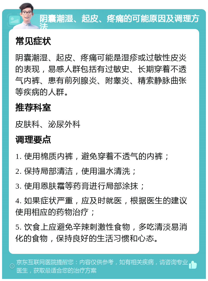 阴囊潮湿、起皮、疼痛的可能原因及调理方法 常见症状 阴囊潮湿、起皮、疼痛可能是湿疹或过敏性皮炎的表现，易感人群包括有过敏史、长期穿着不透气内裤、患有前列腺炎、附睾炎、精索静脉曲张等疾病的人群。 推荐科室 皮肤科、泌尿外科 调理要点 1. 使用棉质内裤，避免穿着不透气的内裤； 2. 保持局部清洁，使用温水清洗； 3. 使用恩肤霜等药膏进行局部涂抹； 4. 如果症状严重，应及时就医，根据医生的建议使用相应的药物治疗； 5. 饮食上应避免辛辣刺激性食物，多吃清淡易消化的食物，保持良好的生活习惯和心态。