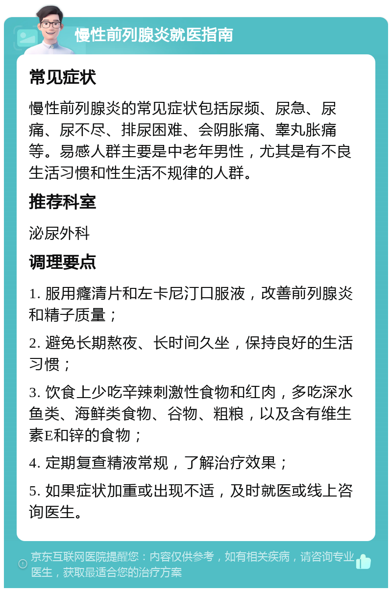 慢性前列腺炎就医指南 常见症状 慢性前列腺炎的常见症状包括尿频、尿急、尿痛、尿不尽、排尿困难、会阴胀痛、睾丸胀痛等。易感人群主要是中老年男性，尤其是有不良生活习惯和性生活不规律的人群。 推荐科室 泌尿外科 调理要点 1. 服用癃清片和左卡尼汀口服液，改善前列腺炎和精子质量； 2. 避免长期熬夜、长时间久坐，保持良好的生活习惯； 3. 饮食上少吃辛辣刺激性食物和红肉，多吃深水鱼类、海鲜类食物、谷物、粗粮，以及含有维生素E和锌的食物； 4. 定期复查精液常规，了解治疗效果； 5. 如果症状加重或出现不适，及时就医或线上咨询医生。