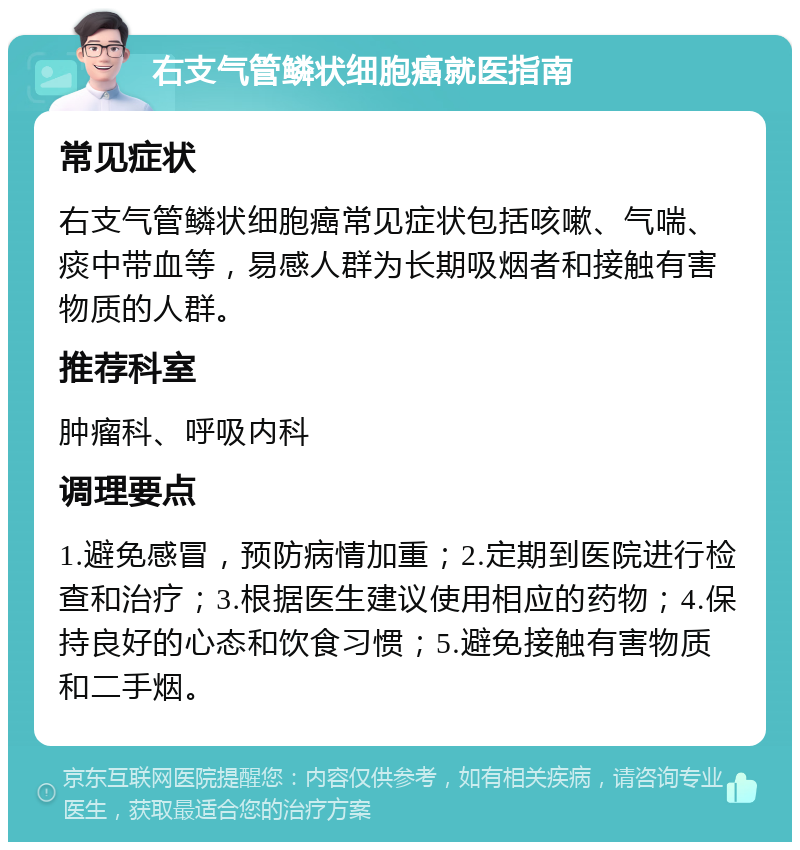 右支气管鳞状细胞癌就医指南 常见症状 右支气管鳞状细胞癌常见症状包括咳嗽、气喘、痰中带血等，易感人群为长期吸烟者和接触有害物质的人群。 推荐科室 肿瘤科、呼吸内科 调理要点 1.避免感冒，预防病情加重；2.定期到医院进行检查和治疗；3.根据医生建议使用相应的药物；4.保持良好的心态和饮食习惯；5.避免接触有害物质和二手烟。