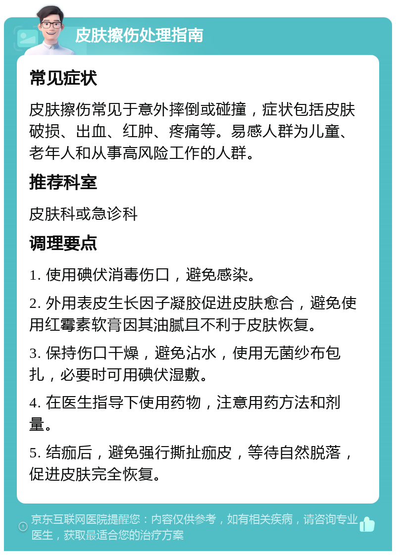 皮肤擦伤处理指南 常见症状 皮肤擦伤常见于意外摔倒或碰撞，症状包括皮肤破损、出血、红肿、疼痛等。易感人群为儿童、老年人和从事高风险工作的人群。 推荐科室 皮肤科或急诊科 调理要点 1. 使用碘伏消毒伤口，避免感染。 2. 外用表皮生长因子凝胶促进皮肤愈合，避免使用红霉素软膏因其油腻且不利于皮肤恢复。 3. 保持伤口干燥，避免沾水，使用无菌纱布包扎，必要时可用碘伏湿敷。 4. 在医生指导下使用药物，注意用药方法和剂量。 5. 结痂后，避免强行撕扯痂皮，等待自然脱落，促进皮肤完全恢复。